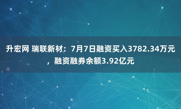 升宏网 瑞联新材:7月7日融资买入3782.34万元,融资融券余额3.92亿元