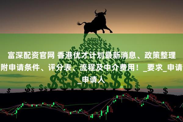 富深配资官网 香港优才计划最新消息、政策整理,附申请条件、评分表、流程及中介费用!_要求_申请人
