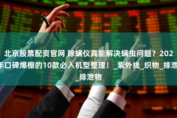 北京股票配资官网 除螨仪真能解决螨虫问题?2025年口碑爆棚的10款必入机型整理!_紫外线_织物_排泄物