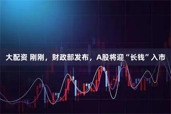 大配资 刚刚,财政部发布,A股将迎“长钱”入市