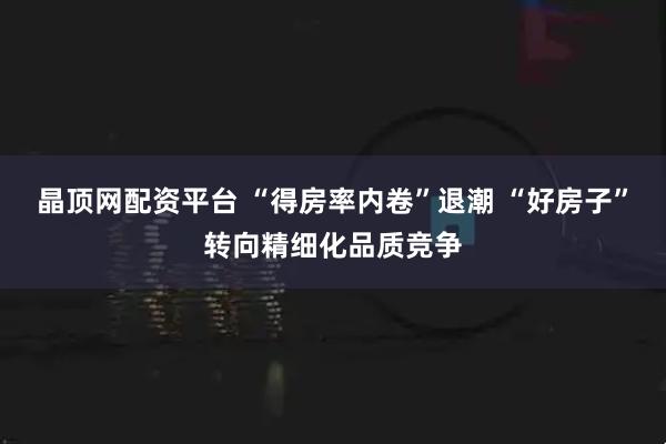 晶顶网配资平台 “得房率内卷”退潮 “好房子”转向精细化品质竞争