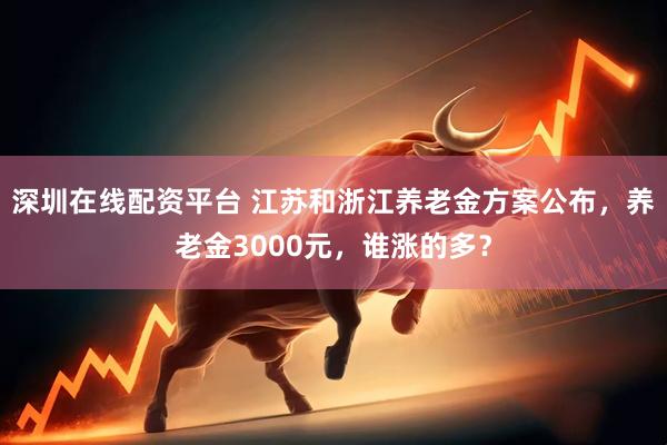 深圳在线配资平台 江苏和浙江养老金方案公布,养老金3000元,谁涨的多?