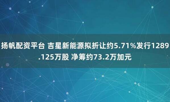 扬帆配资平台 吉星新能源拟折让约5.71%发行1289.125万股 净筹约73.2万加元