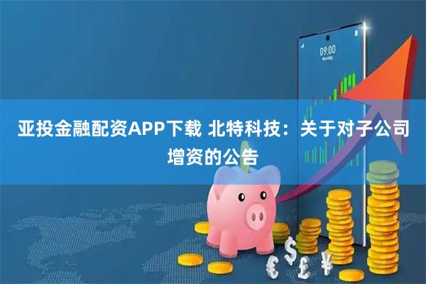 亚投金融配资APP下载 北特科技：关于对子公司增资的公告