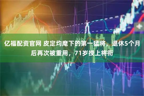 亿福配资官网 皮定均麾下的第一猛将，退休5个月后再次被重用，71岁授上将衔