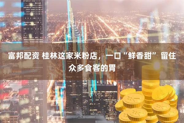 富邦配资 桂林这家米粉店，一口“鲜香甜” 留住众多食客的胃