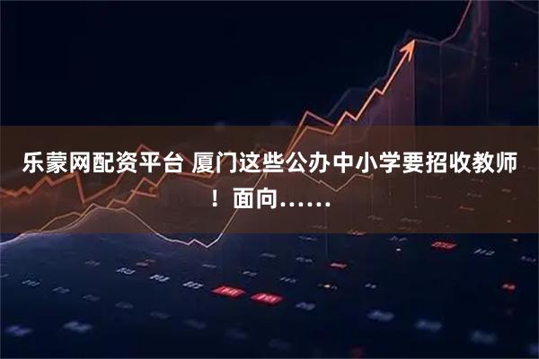 乐蒙网配资平台 厦门这些公办中小学要招收教师！面向……