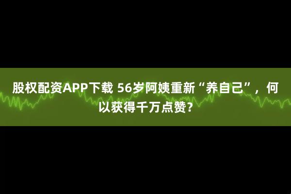 股权配资APP下载 56岁阿姨重新“养自己”,何以获得千万点赞?