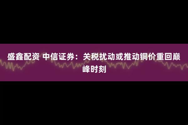 盛鑫配资 中信证券：关税扰动或推动铜价重回巅峰时刻