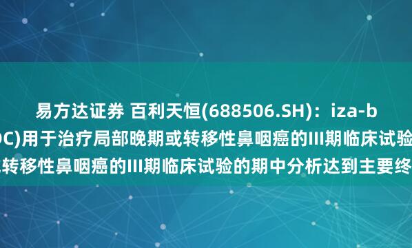 易方达证券 百利天恒(688506.SH):iza-bren(EGFR×HER3双抗ADC)用于治疗局部晚期或转移性鼻咽癌的III期临床试验的期中分析达到主要终点