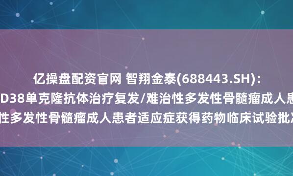 亿操盘配资官网 智翔金泰(688443.SH):GR1803注射液联合抗CD38单克隆抗体治疗复发/难治性多发性骨髓瘤成人患者适应症获得药物临床试验批准通知书