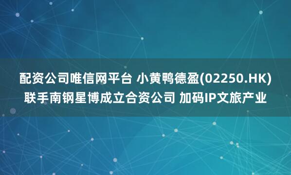配资公司唯信网平台 小黄鸭德盈(02250.HK)联手南钢星博成立合资公司 加码IP文旅产业