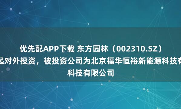 优先配APP下载 东方园林(002310.SZ)新增一起对外投资,被投资公司为北京福华恒裕新能源科技有限公司