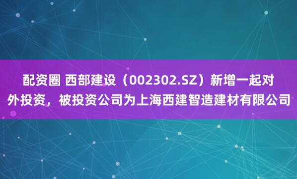 配资圈 西部建设(002302.SZ)新增一起对外投资,被投资公司为上海西建智造建材有限公司