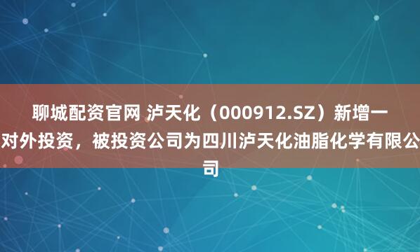聊城配资官网 泸天化(000912.SZ)新增一起对外投资,被投资公司为四川泸天化油脂化学有限公司