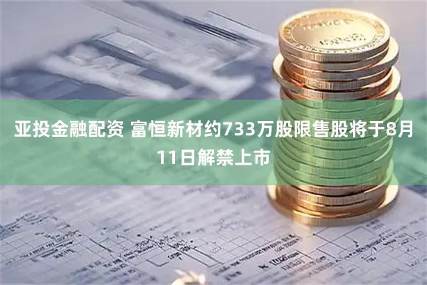 亚投金融配资 富恒新材约733万股限售股将于8月11日解禁上市