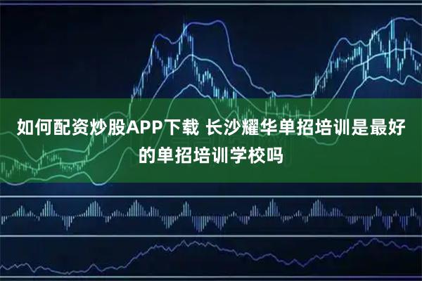 如何配资炒股APP下载 长沙耀华单招培训是最好的单招培训学校吗