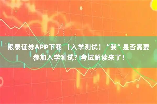 银泰证券APP下载 【入学测试】“我”是否需要参加入学测试?考试解读来了!