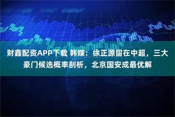 财鑫配资APP下载 韩媒：徐正源留在中超，三大豪门候选概率剖析，北京国安成最优解