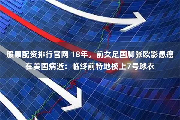 股票配资排行官网 18年,前女足国脚张欧影患癌在美国病逝:临终前特地换上7号球衣