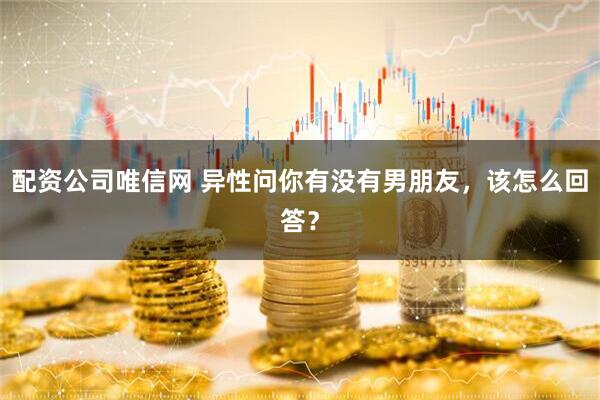 配资公司唯信网 异性问你有没有男朋友,该怎么回答?