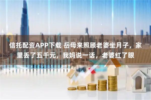 信托配资APP下载 岳母来照顾老婆坐月子，家里丢了五千元，我妈说一话，老婆红了眼