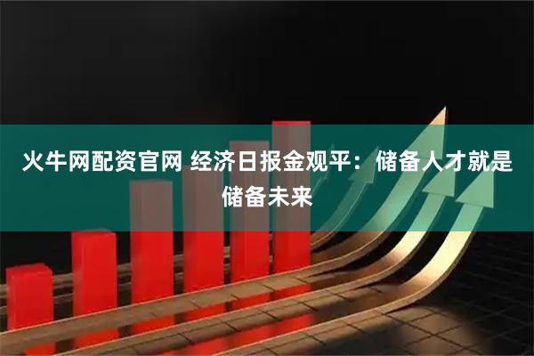 火牛网配资官网 经济日报金观平：储备人才就是储备未来