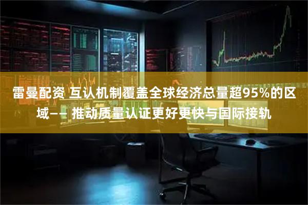 雷曼配资 互认机制覆盖全球经济总量超95%的区域—— 推动质量认证更好更快与国际接轨